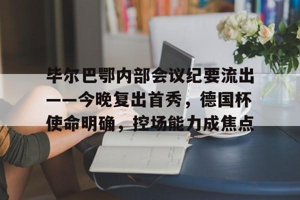 毕尔巴鄂内部会议纪要流出——今晚复出首秀，德国杯使命明确，控场能力成焦点的简单介绍-九游登录官网